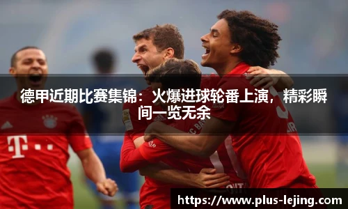 德甲近期比赛集锦：火爆进球轮番上演，精彩瞬间一览无余