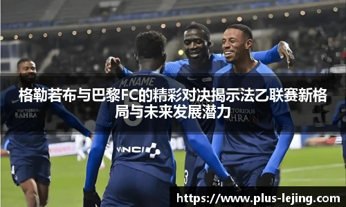 格勒若布与巴黎FC的精彩对决揭示法乙联赛新格局与未来发展潜力