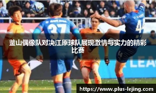 釜山偶像队对决江原球队展现激情与实力的精彩比赛