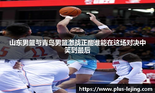 山东男篮与青岛男篮激战正酣谁能在这场对决中笑到最后